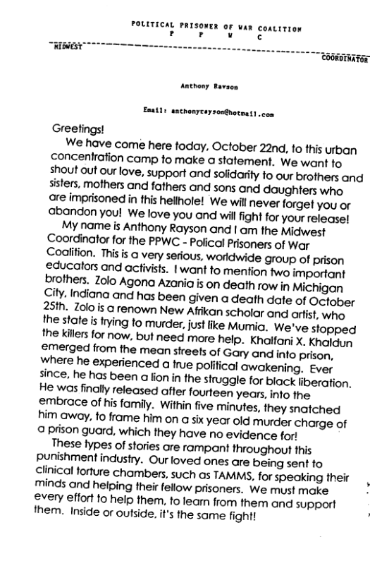 POLITICAL PRISONER OF wan coatitron ror < “HIBEST Anthony Ravaon Esatl: sachonyeaysonthotent . con Greefings! We have come here today. October 22nd, to this urban concentration camp fo make a statement. we want to shout out our love, support and sofidarity to our brothers and sisters, mothers and fathers and sons and daughters who are imprisoned in this hellhole! We will never forget you or abandon you! We love you and will fight for your release! My name is Anthony Rayson and | am the Midwest Coordinator for the PPWC - Polical Prisoners of War Codlition. This is a very sefious, worldwide group of prison educators and activists. |want to mentfion two important brothers. Zolo Agona Azania is on death row in Michigan City. Indiana and has been given a death date of October 25th. Zolo is @ renown New Afiikan scholar and ortist, who the state is trying to murder, just like Mumia. We’ve stopped the killers for now, but need more help. Khaifani X. Khaldun emerged from the mean streets of Gary and info prison, Wwhere he experienced a tue polifical awakening. Ever since, he has been a fion in the struggle for black liberation. He was finally released after fourteen years, into the embrace of his family. Within five minutes, they snatched him away, to frame him on a six year old murder charge of 9 prison guard, which they have no evidence for! These types of stories are rampant throughout this punishment industry. Our loved ones are being sent to clinical forture chambers, such as TAMMS, for speaking their minds and helping their fellow prisoners. We must make every effort to help them, to leamn from them and support them. Inside or outside. it’s the same fight!